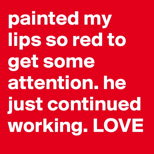painted my lips so red to get some attention. he just continued working. LOVE