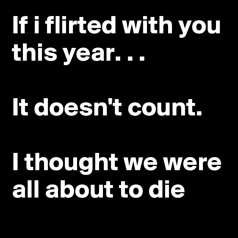 If i flirted with you this year. . .

It doesn't count.

I thought we were all about to die
