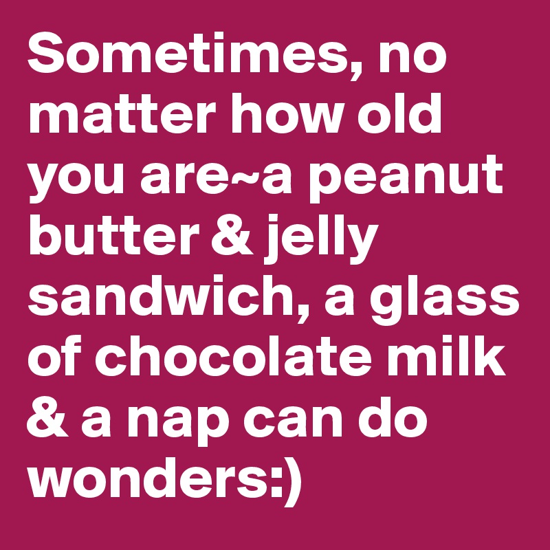 Sometimes, no matter how old you are~a peanut butter & jelly sandwich, a glass of chocolate milk & a nap can do wonders:)