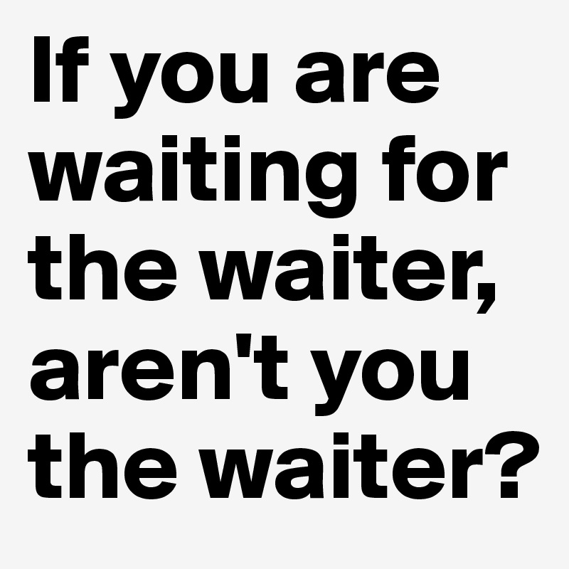 If you are waiting for the waiter, aren't you the waiter?