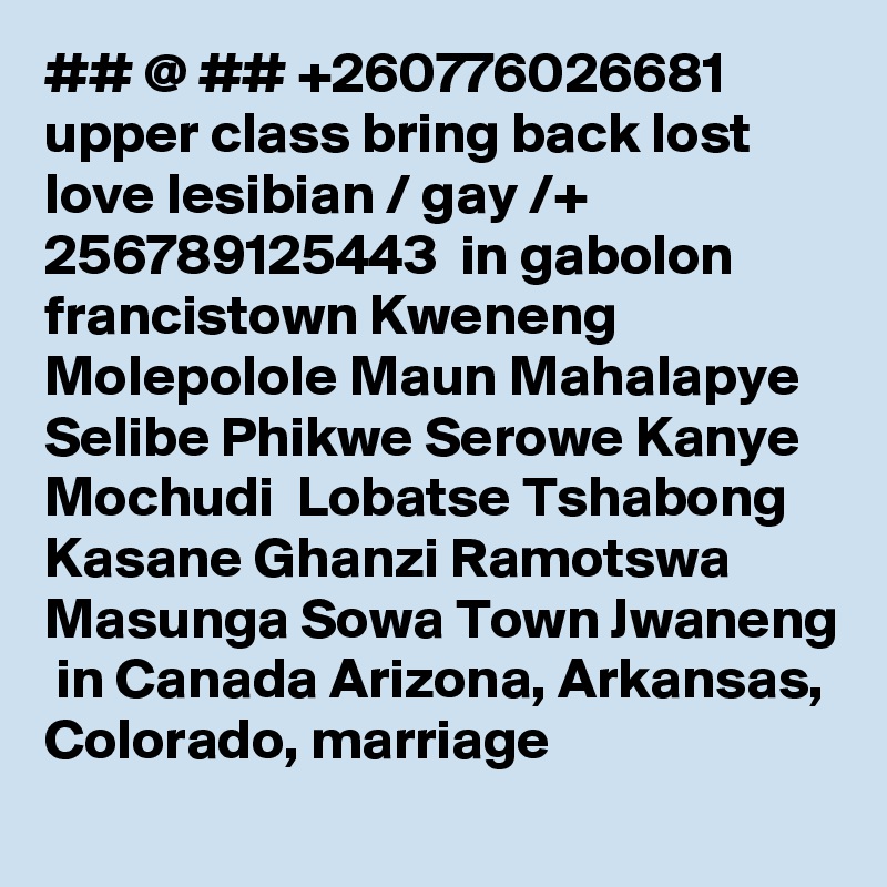 ## @ ## +260776026681  upper class bring back lost love lesibian / gay /+ 256789125443  in gabolon francistown Kweneng Molepolole Maun Mahalapye Selibe Phikwe Serowe Kanye Mochudi  Lobatse Tshabong Kasane Ghanzi Ramotswa Masunga Sowa Town Jwaneng  in Canada Arizona, Arkansas, Colorado, marriage