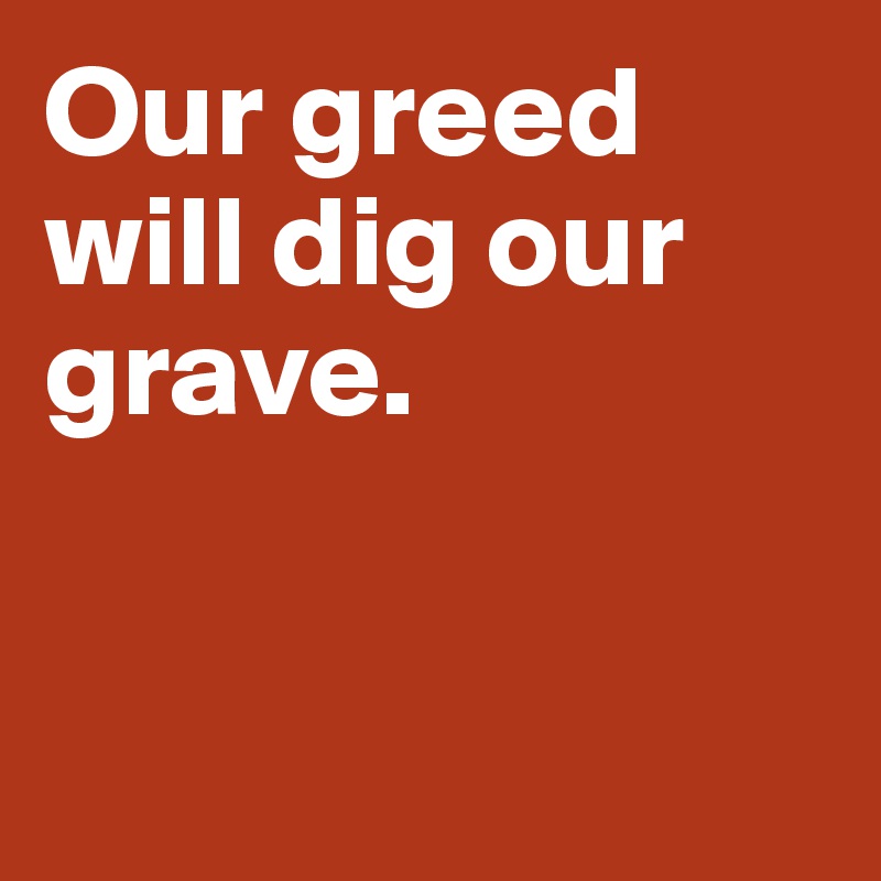 Our greed 
will dig our grave. 


