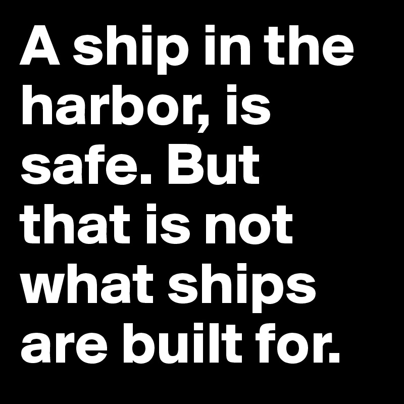 A ship in the harbor, is safe. But that is not what ships are built for.