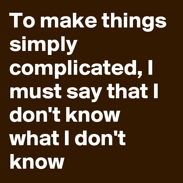 To make things simply complicated, I must say that I don't know what I don't know