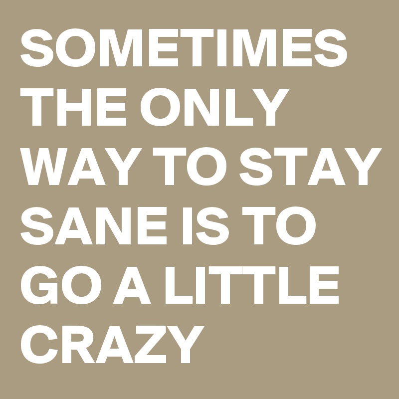 SOMETIMES THE ONLY WAY TO STAY SANE IS TO GO A LITTLE CRAZY