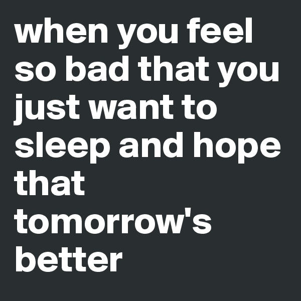 when you feel so bad that you just want to sleep and hope that tomorrow's better
