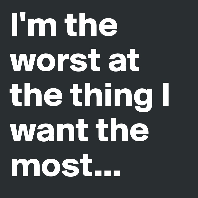 I'm the worst at the thing I want the most...