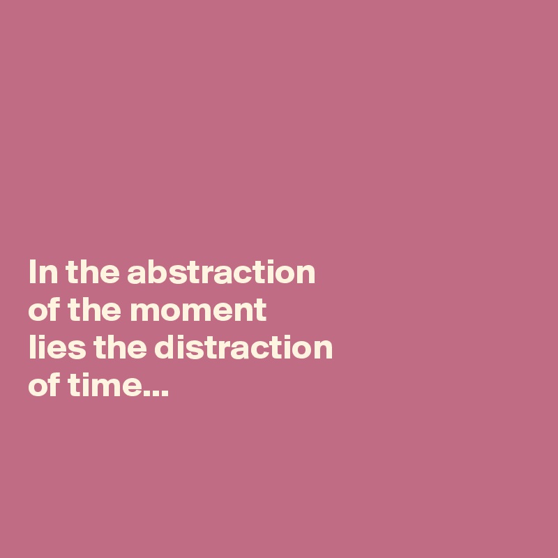 





In the abstraction 
of the moment 
lies the distraction 
of time...



