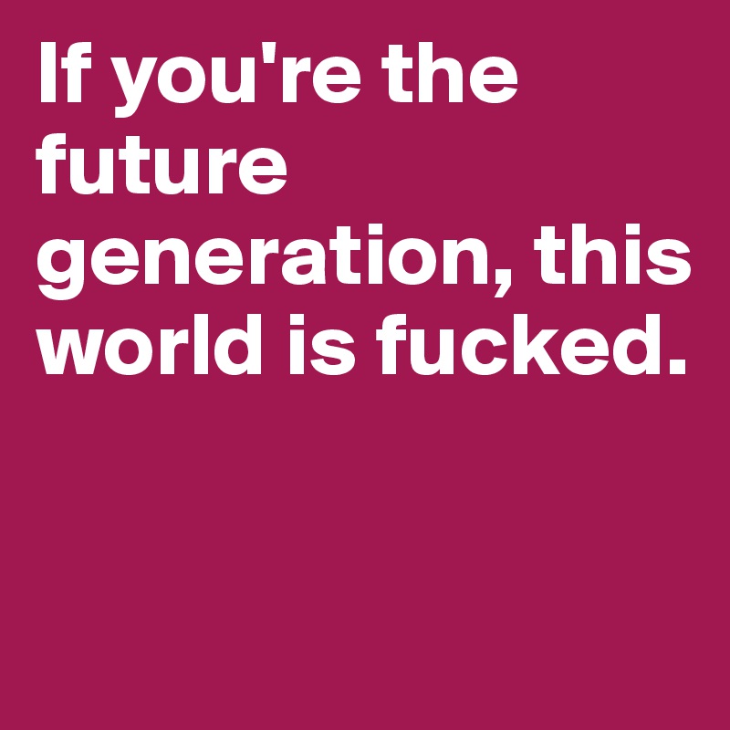 If you're the future generation, this world is fucked.


