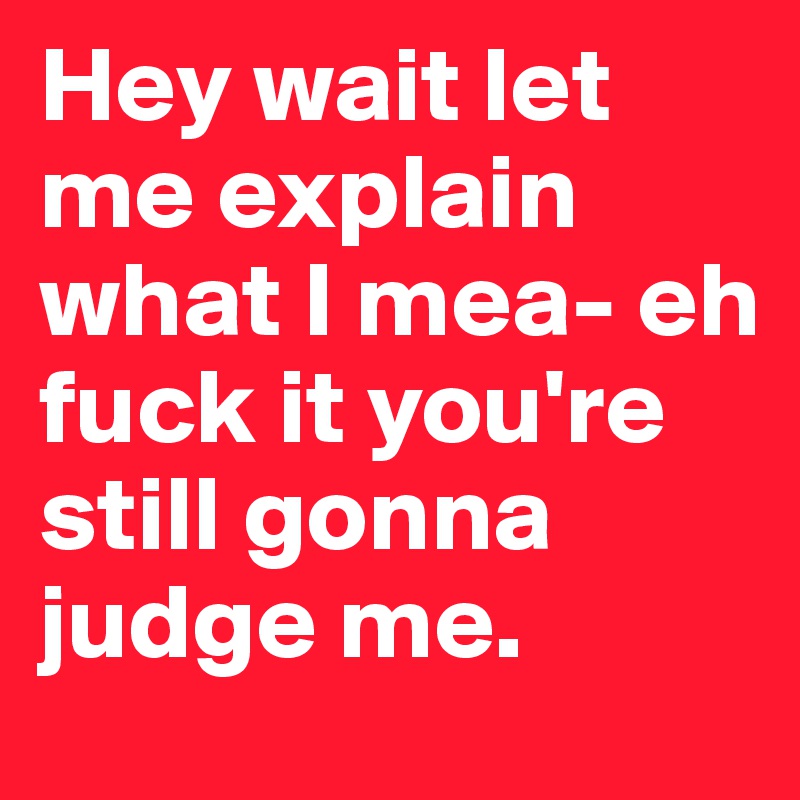 Hey wait let me explain what I mea- eh fuck it you're still gonna judge me. 