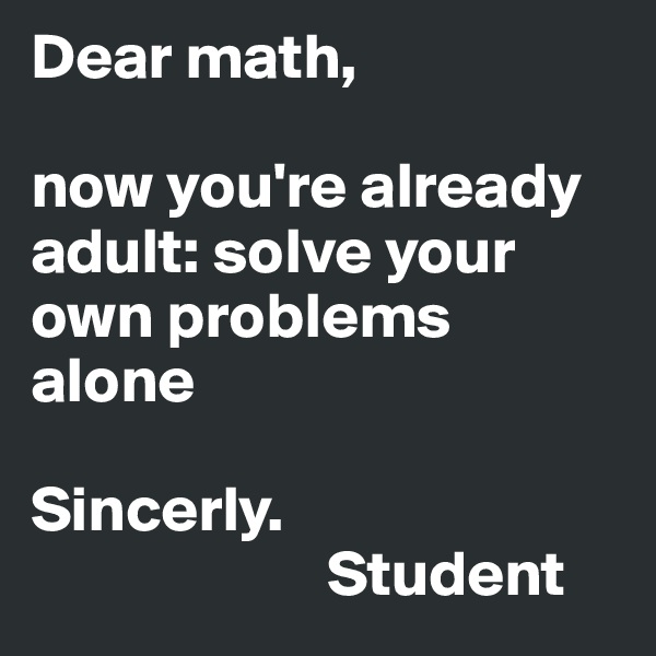 Dear math, 

now you're already adult: solve your own problems alone

Sincerly.
                       Student