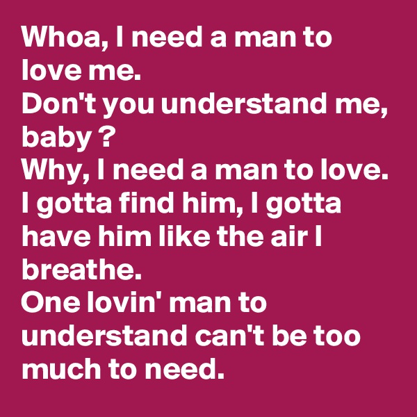 Whoa, I need a man to love me.
Don't you understand me, baby ?
Why, I need a man to love.
I gotta find him, I gotta have him like the air I breathe.
One lovin' man to understand can't be too much to need. 