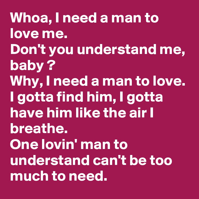 Whoa, I need a man to love me.
Don't you understand me, baby ?
Why, I need a man to love.
I gotta find him, I gotta have him like the air I breathe.
One lovin' man to understand can't be too much to need. 