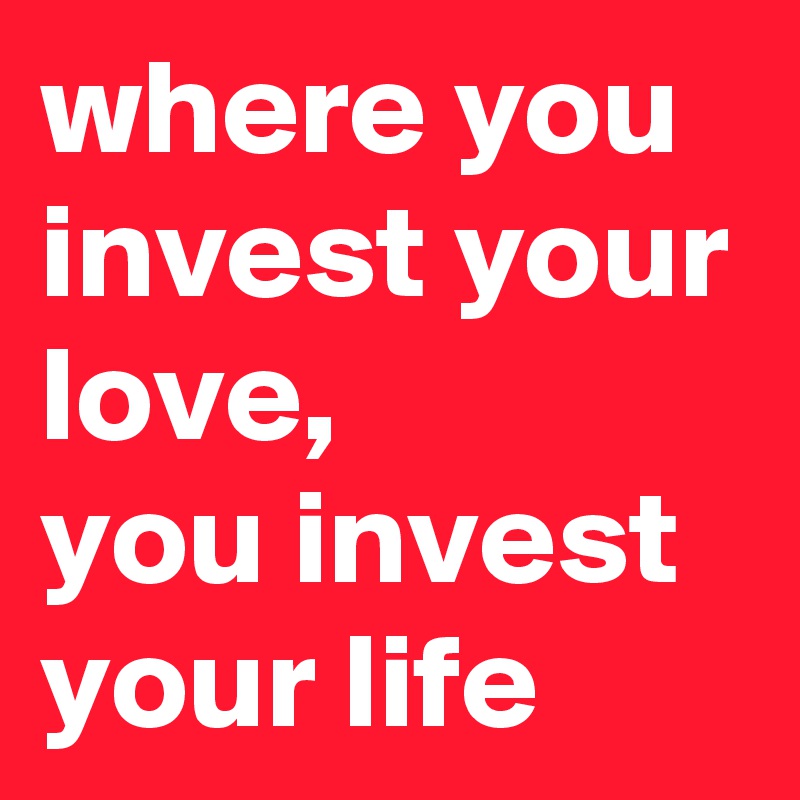 where you invest your love,  
you invest your life