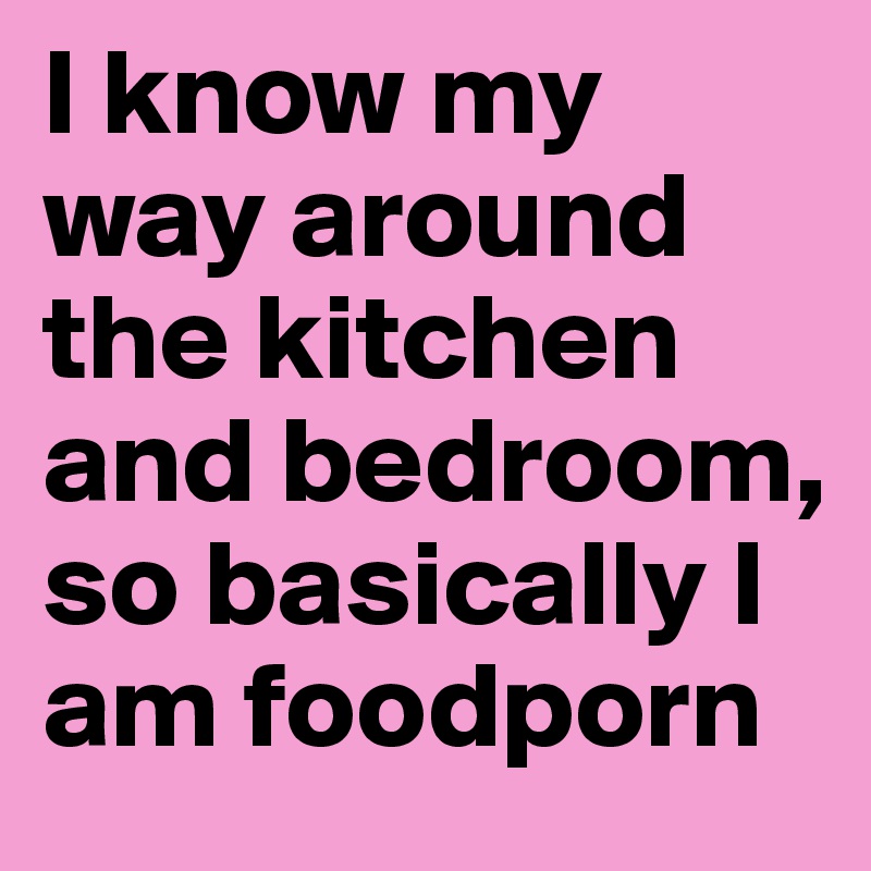 I know my way around the kitchen and bedroom, so basically I am foodporn