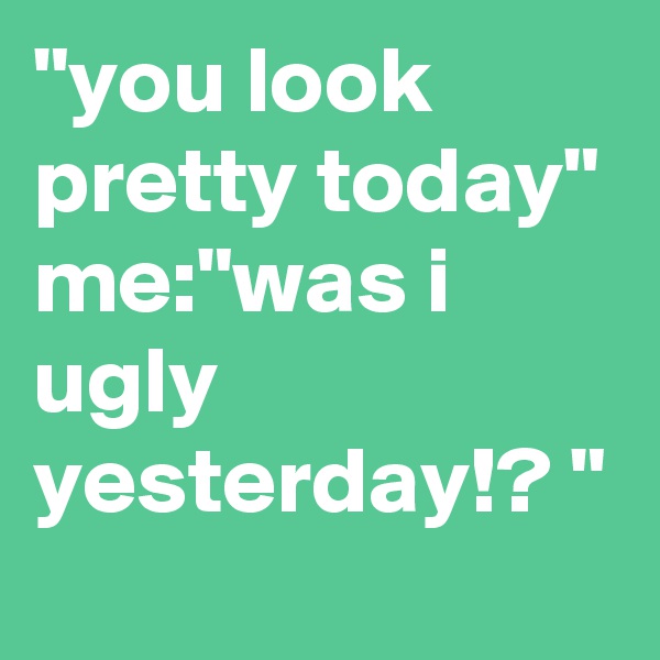 "you look pretty today" 
me:"was i ugly yesterday!? "