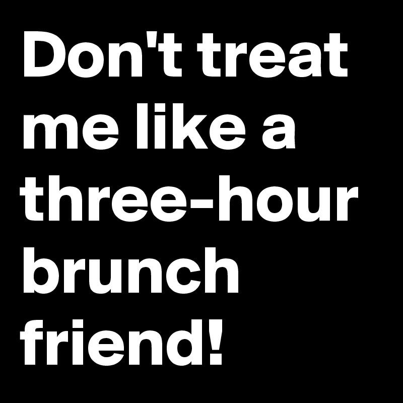Don't treat me like a three-hour brunch friend! 