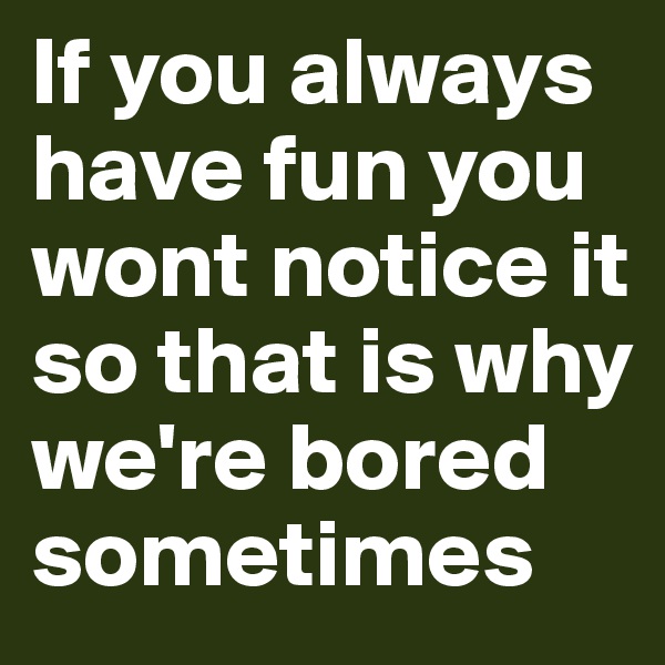 If you always have fun you wont notice it so that is why we're bored sometimes