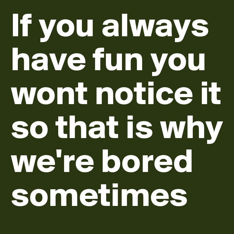 If you always have fun you wont notice it so that is why we're bored sometimes