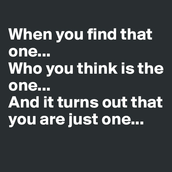 
When you find that one... 
Who you think is the one...
And it turns out that you are just one...

