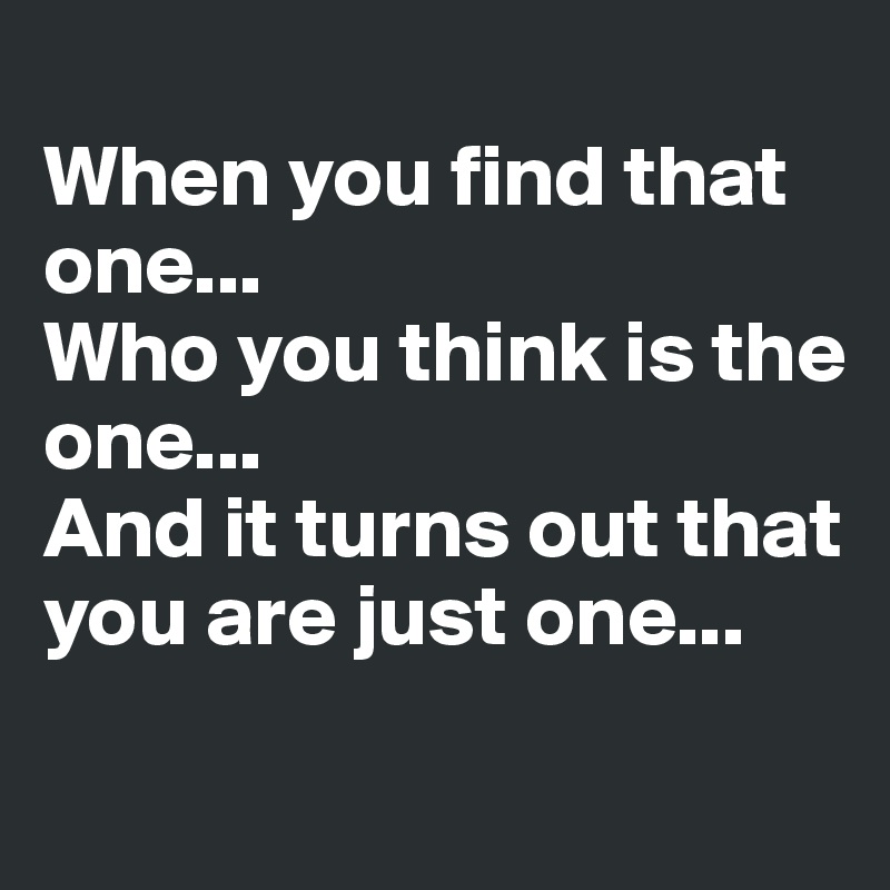 
When you find that one... 
Who you think is the one...
And it turns out that you are just one...

