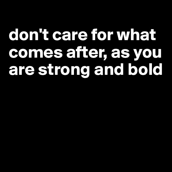 
don't care for what comes after, as you are strong and bold



