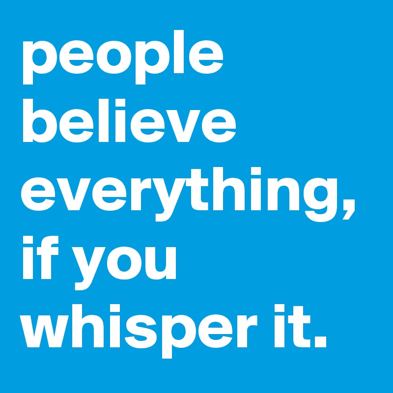people believe everything, if you whisper it.