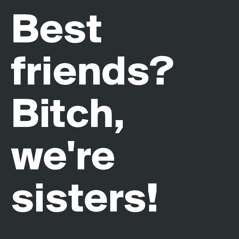 Best friends? Bitch, we're sisters!