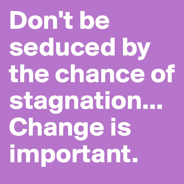 Don't be seduced by the chance of stagnation... Change is important.