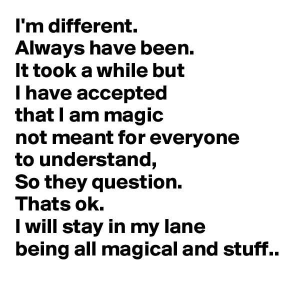 I'm different.
Always have been.
It took a while but
I have accepted
that I am magic
not meant for everyone
to understand,
So they question.
Thats ok.
I will stay in my lane
being all magical and stuff..