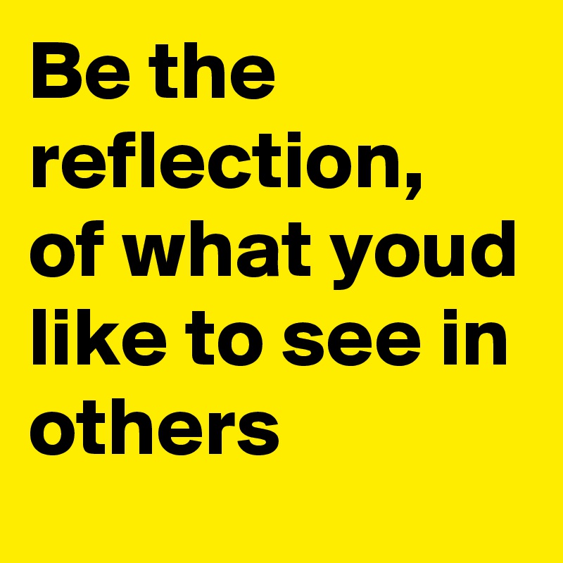 Be the reflection, of what youd like to see in others