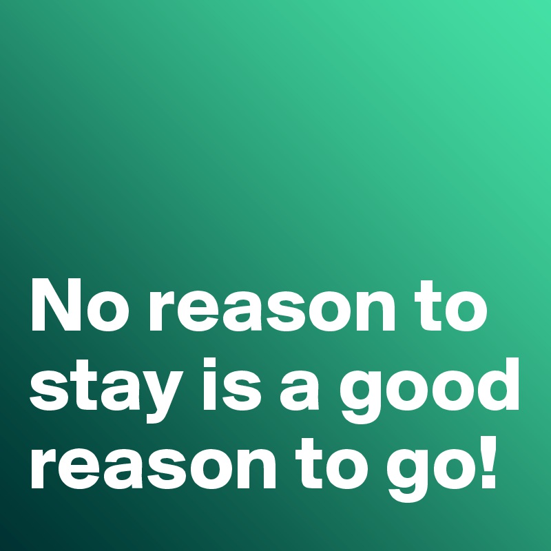 


No reason to stay is a good reason to go!