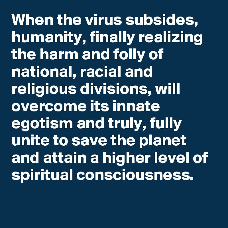 When the virus subsides, humanity, finally realizing the harm and folly of national, racial and religious divisions, will overcome its innate egotism and truly, fully unite to save the planet and attain a higher level of spiritual consciousness.