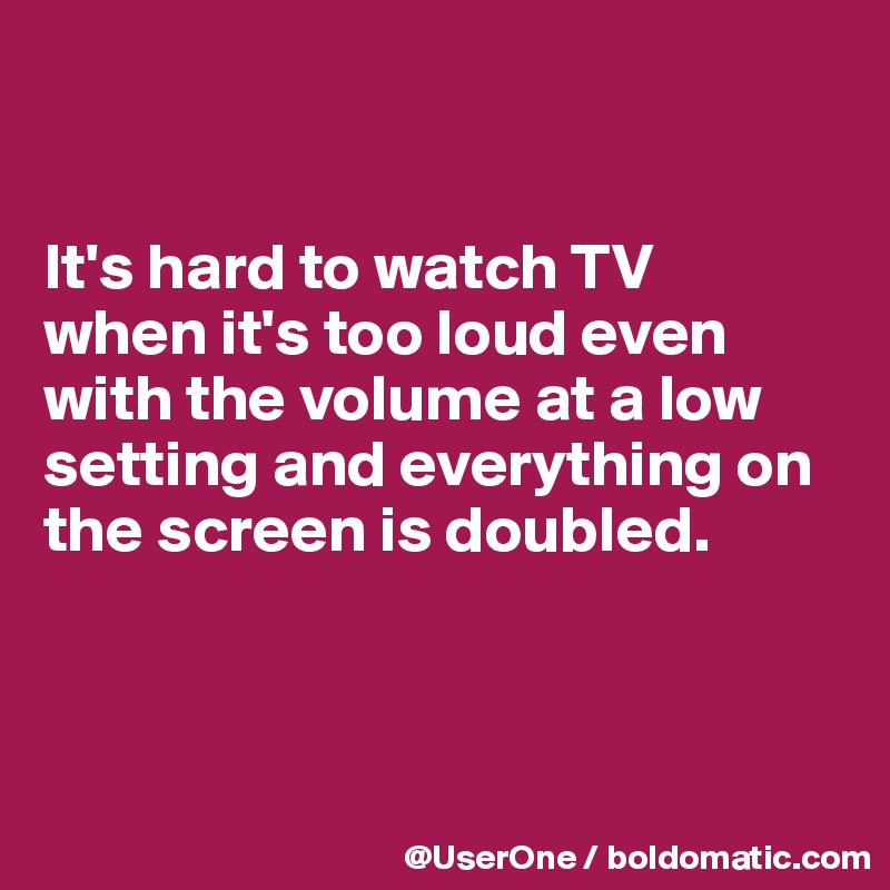 


It's hard to watch TV
when it's too loud even with the volume at a low setting and everything on the screen is doubled.




