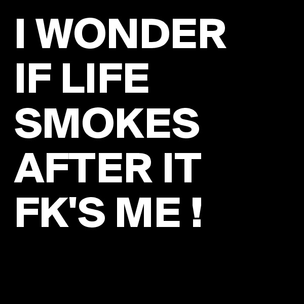 I WONDER
IF LIFE 
SMOKES AFTER IT FK'S ME !
 