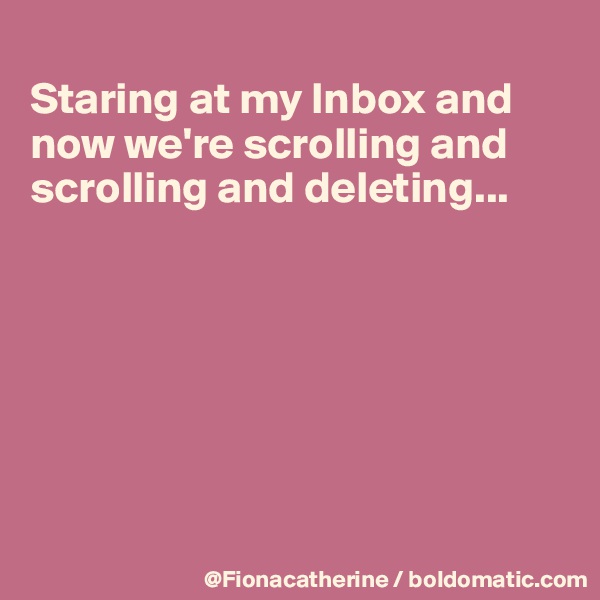 
Staring at my Inbox and 
now we're scrolling and 
scrolling and deleting...







