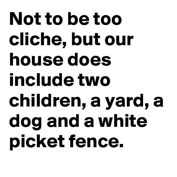 Not to be too cliche, but our house does include two children, a yard, a dog and a white picket fence.