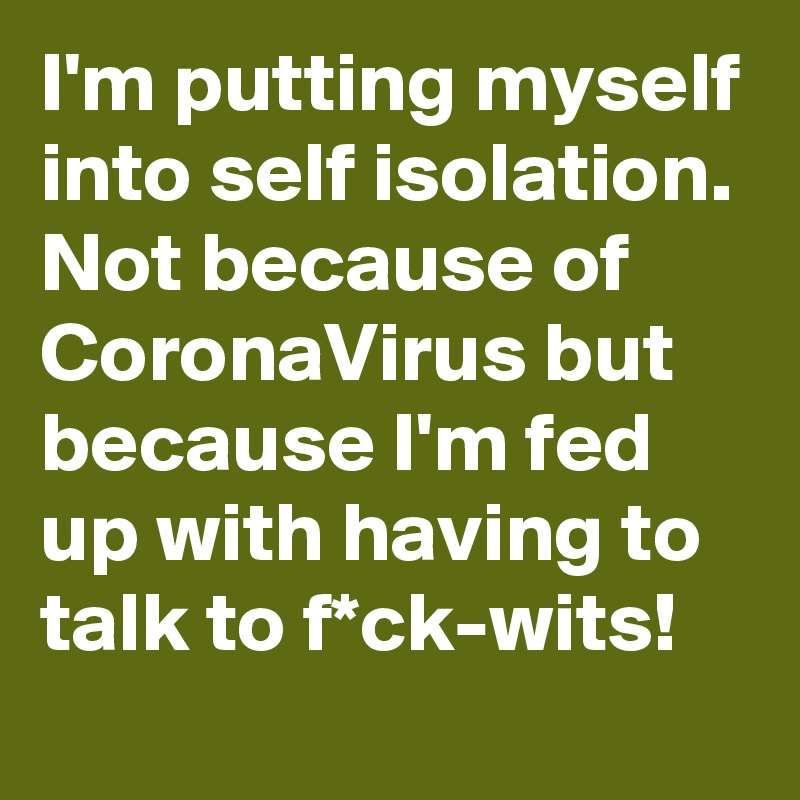 I'm putting myself into self isolation.
Not because of CoronaVirus but because I'm fed up with having to talk to f*ck-wits! 
