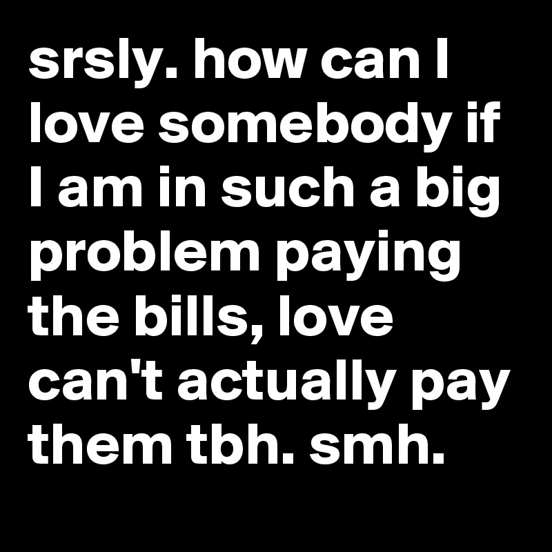srsly. how can I love somebody if I am in such a big problem paying the bills, love can't actually pay them tbh. smh.