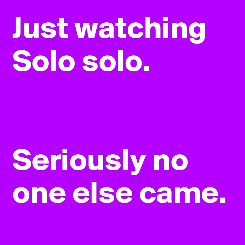 Just watching Solo solo.


Seriously no one else came.