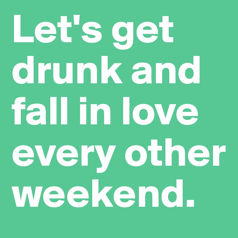 Let's get drunk and fall in love every other weekend.