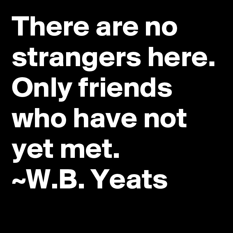 There are no strangers here. Only friends who have not yet met.
~W.B. Yeats