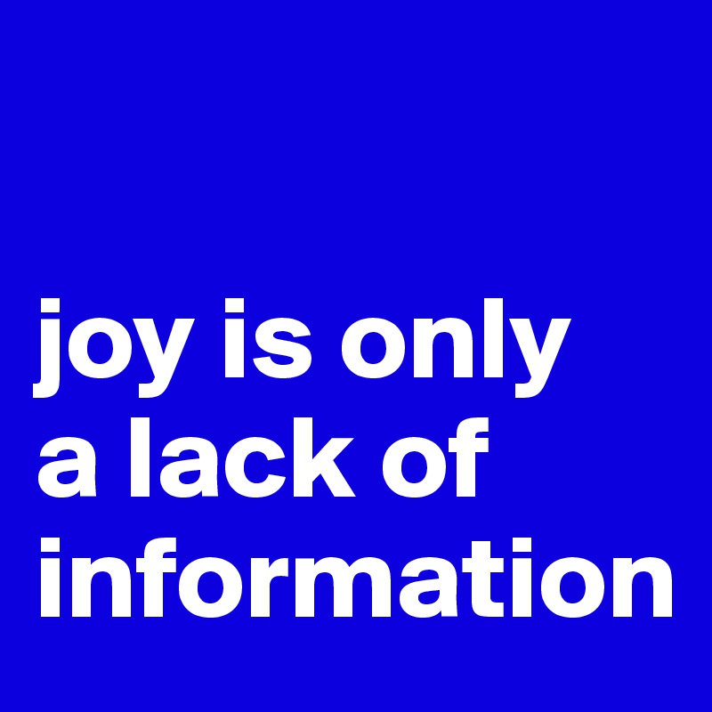

joy is only
a lack of
information