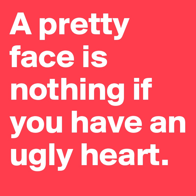 A pretty face is nothing if you have an ugly heart.