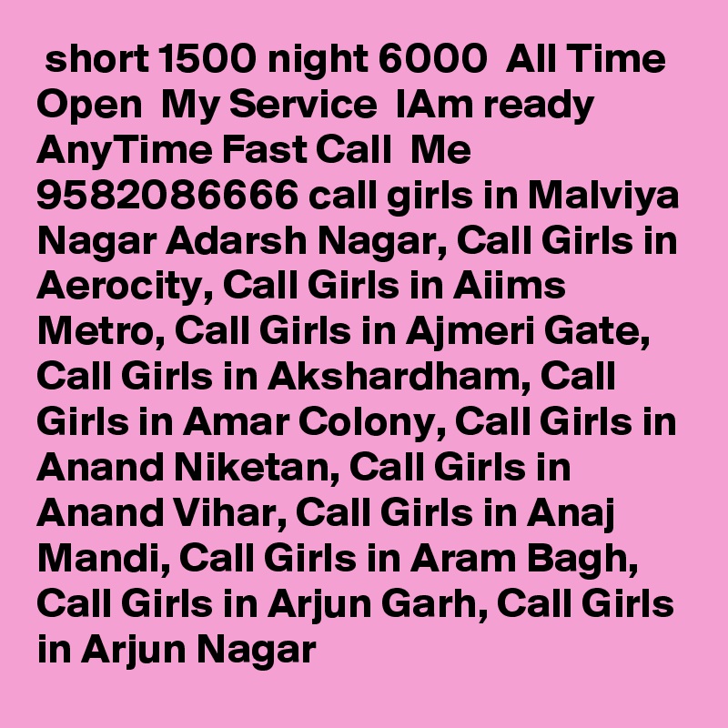  short 1500 night 6000  All Time Open  My Service  IAm ready  AnyTime Fast Call  Me  9582086666 call girls in Malviya Nagar Adarsh Nagar, Call Girls in Aerocity, Call Girls in Aiims Metro, Call Girls in Ajmeri Gate, Call Girls in Akshardham, Call Girls in Amar Colony, Call Girls in Anand Niketan, Call Girls in Anand Vihar, Call Girls in Anaj Mandi, Call Girls in Aram Bagh, Call Girls in Arjun Garh, Call Girls in Arjun Nagar