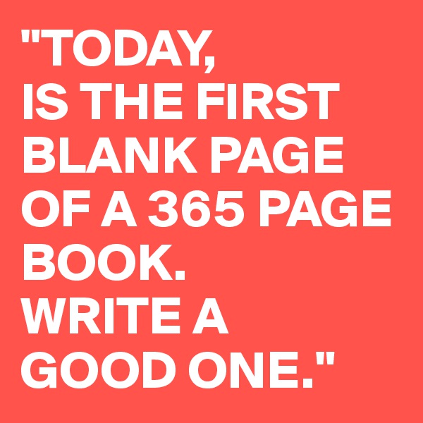 "TODAY, 
IS THE FIRST 
BLANK PAGE OF A 365 PAGE BOOK. 
WRITE A 
GOOD ONE."