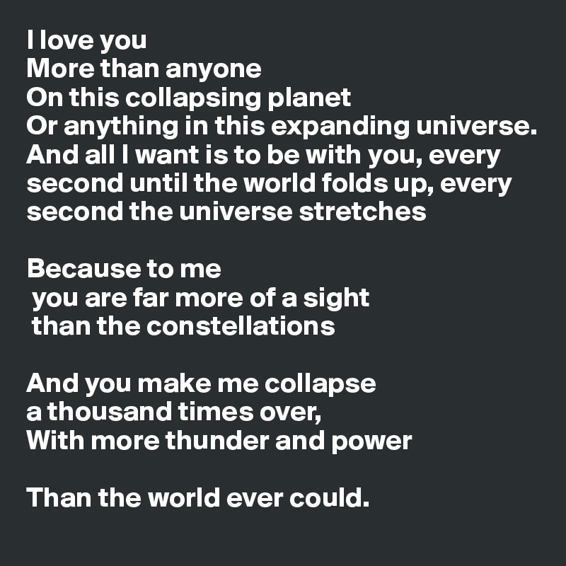 I love you?More than anyone?On this collapsing planet?Or anything in this expanding universe. And all I want is to be with you, every second until the world folds up, every second the universe stretches?
Because to me? you are far more of a sight? than the constellations?
And you make me collapse ?a thousand times over,
With more thunder and power?
Than the world ever could.