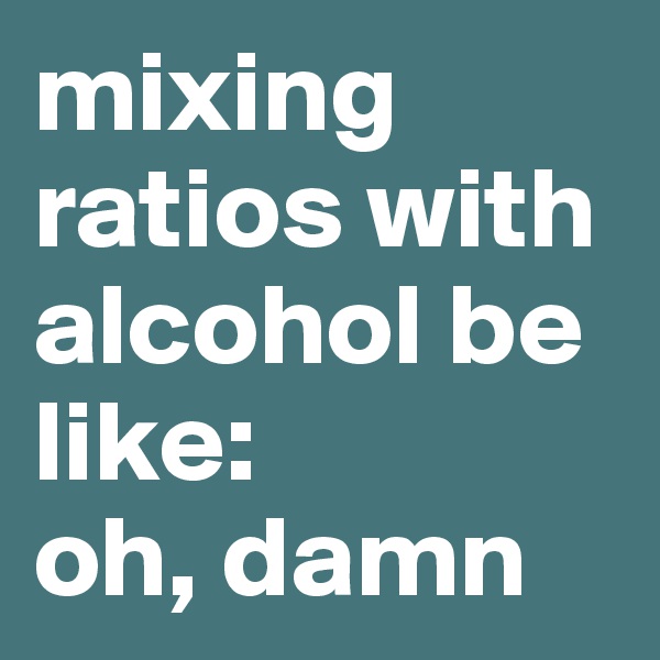 mixing ratios with alcohol be like:
oh, damn