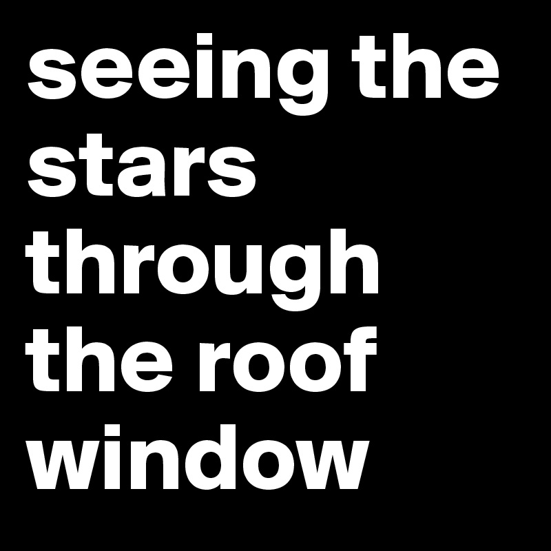 seeing the stars through the roof window