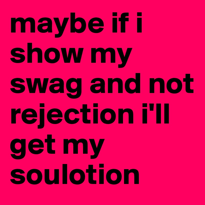 maybe if i show my swag and not rejection i'll get my soulotion 